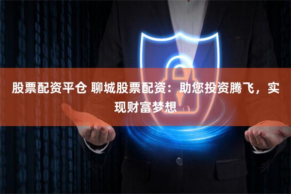 股票配资平仓 聊城股票配资：助您投资腾飞，实现财富梦想