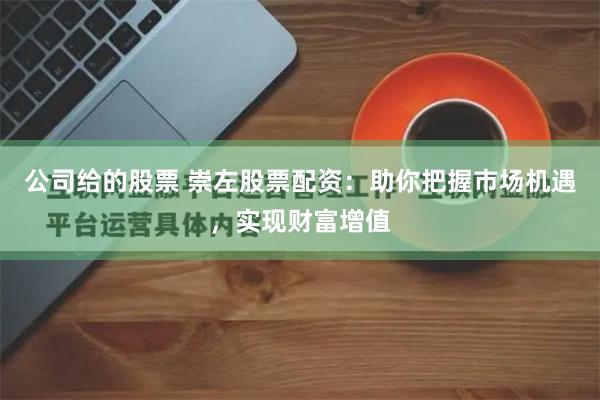 公司给的股票 崇左股票配资：助你把握市场机遇，实现财富增值