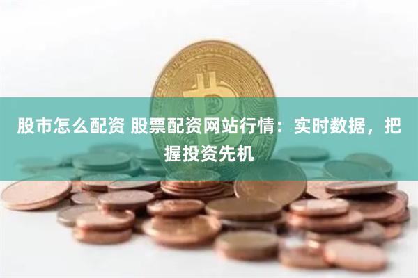 股市怎么配资 股票配资网站行情：实时数据，把握投资先机