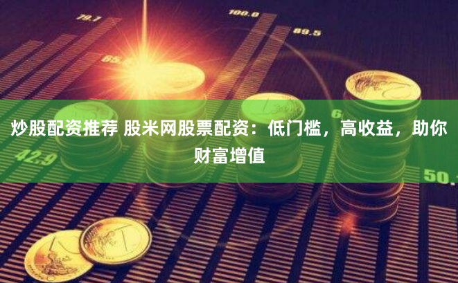 炒股配资推荐 股米网股票配资：低门槛，高收益，助你财富增值