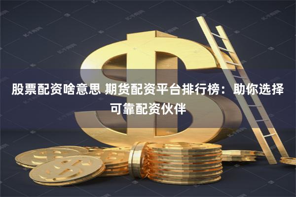 股票配资啥意思 期货配资平台排行榜：助你选择可靠配资伙伴