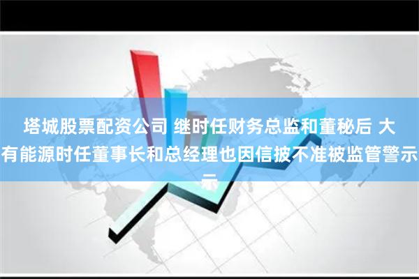 塔城股票配资公司 继时任财务总监和董秘后 大有能源时任董事长和总经理也因信披不准被监管警示