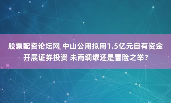 股票配资论坛网 中山公用拟用1.5亿元自有资金开展证券投资 未雨绸缪还是冒险之举？