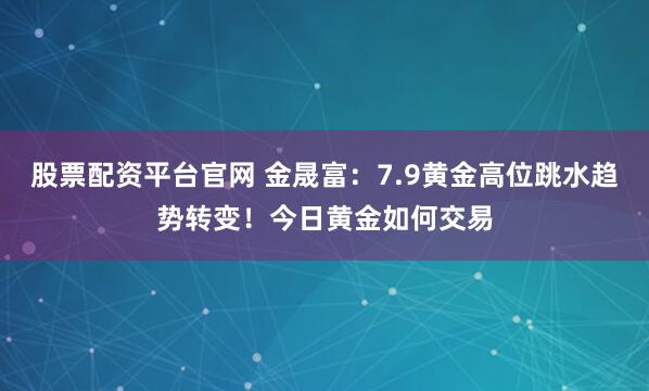 股票配资平台官网 金晟富：7.9黄金高位跳水趋势转变！今日黄金如何交易