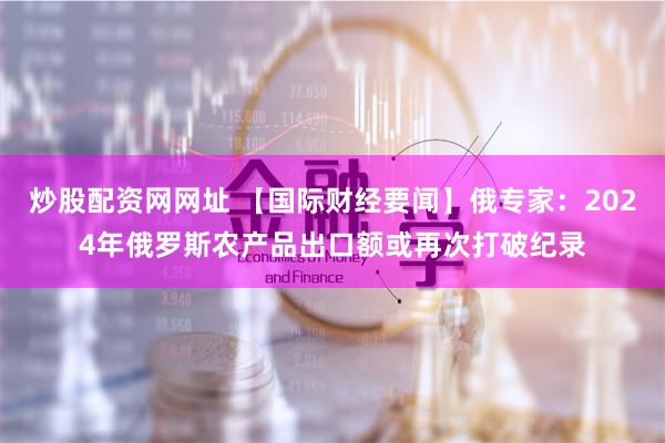 炒股配资网网址 【国际财经要闻】俄专家：2024年俄罗斯农产品出口额或再次打破纪录