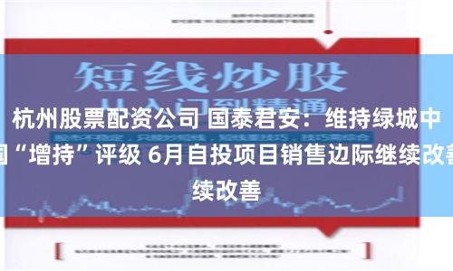 杭州股票配资公司 国泰君安：维持绿城中国“增持”评级 6月自投项目销售边际继续改善