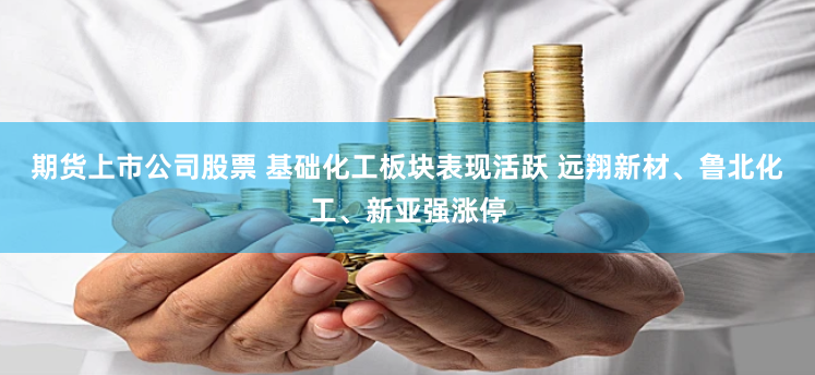 期货上市公司股票 基础化工板块表现活跃 远翔新材、鲁北化工、新亚强涨停