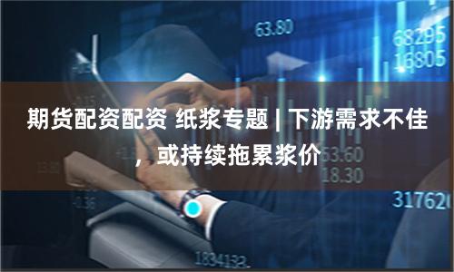 期货配资配资 纸浆专题 | 下游需求不佳，或持续拖累浆价