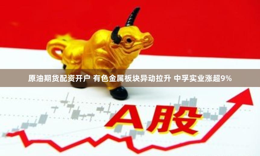 原油期货配资开户 有色金属板块异动拉升 中孚实业涨超9%