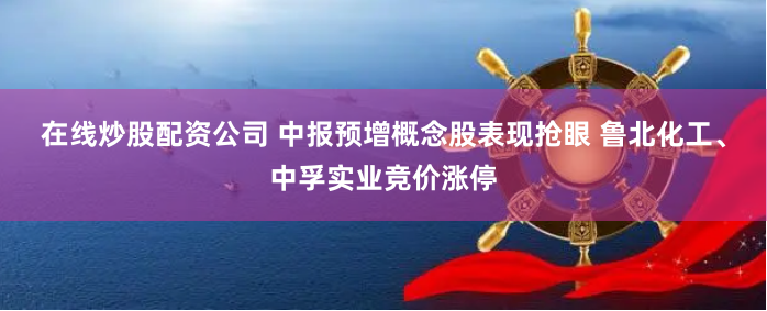在线炒股配资公司 中报预增概念股表现抢眼 鲁北化工、中孚实业竞价涨停