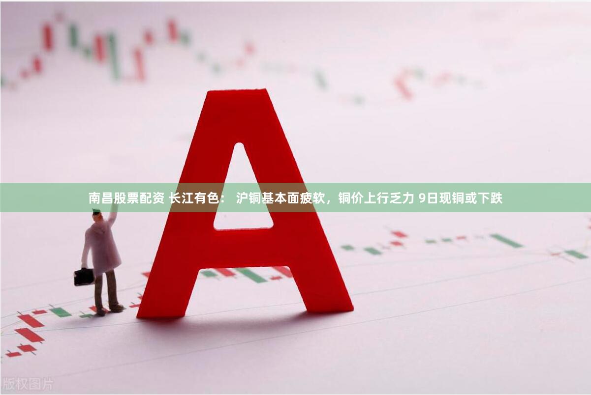 南昌股票配资 长江有色： 沪铜基本面疲软，铜价上行乏力 9日现铜或下跌