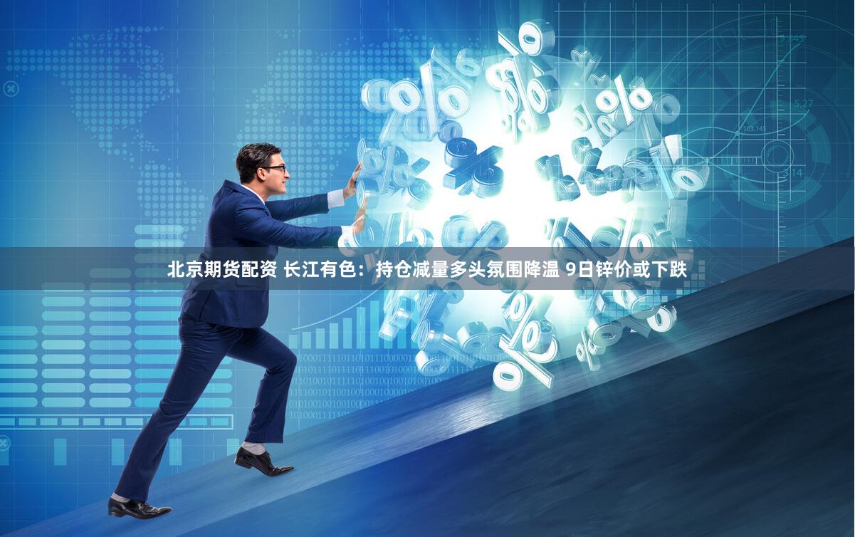 北京期货配资 长江有色：持仓减量多头氛围降温 9日锌价或下跌