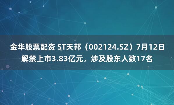 金华股票配资 ST天邦（002124.SZ）7月12日解禁上市3.83亿元，涉及股东人数17名