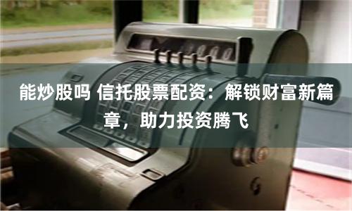能炒股吗 信托股票配资：解锁财富新篇章，助力投资腾飞