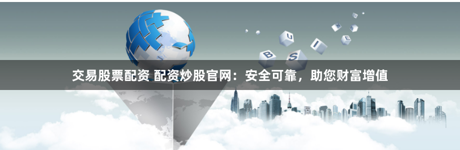 交易股票配资 配资炒股官网：安全可靠，助您财富增值