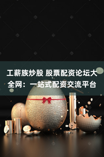 工薪族炒股 股票配资论坛大全网：一站式配资交流平台
