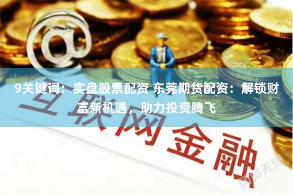 9关键词：实盘股票配资 东莞期货配资：解锁财富新机遇，助力投资腾飞