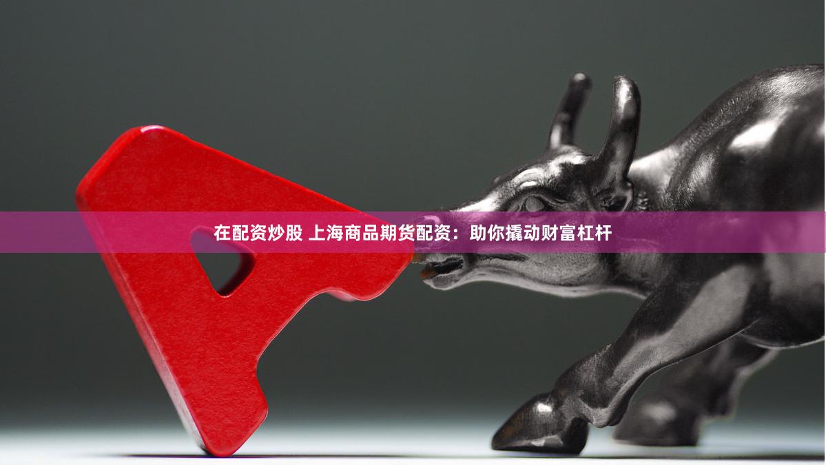 在配资炒股 上海商品期货配资：助你撬动财富杠杆