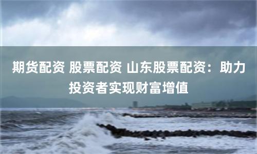 期货配资 股票配资 山东股票配资：助力投资者实现财富增值