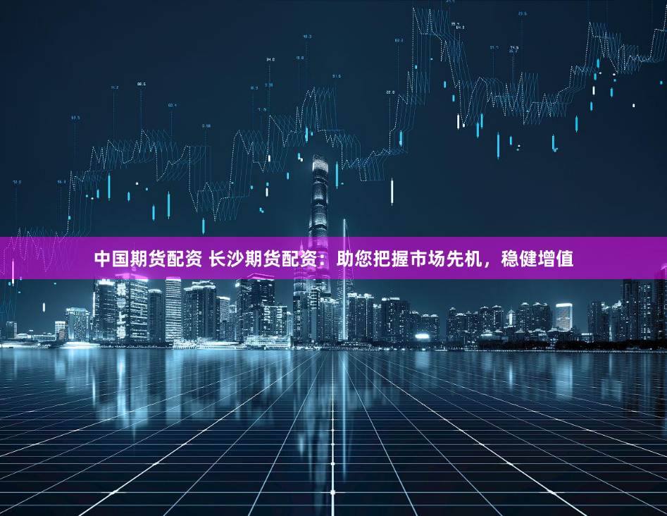 中国期货配资 长沙期货配资：助您把握市场先机，稳健增值