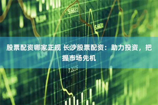 股票配资哪家正规 长沙股票配资：助力投资，把握市场先机