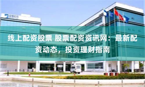 线上配资股票 股票配资资讯网：最新配资动态，投资理财指南