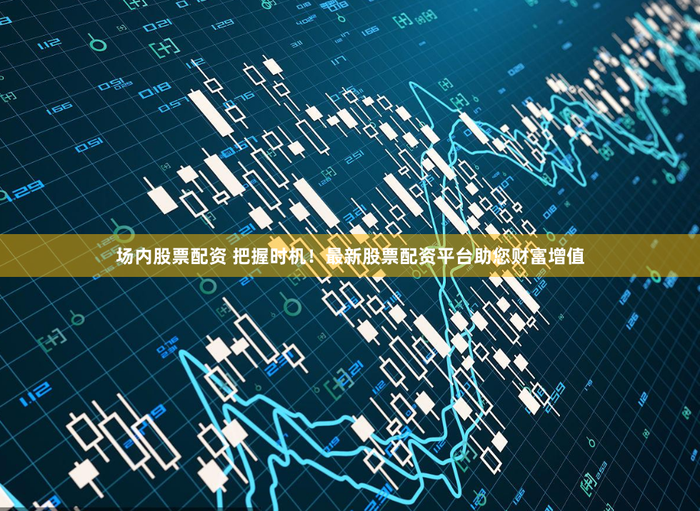 场内股票配资 把握时机！最新股票配资平台助您财富增值