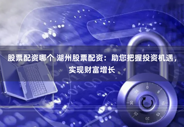 股票配资哪个 湖州股票配资：助您把握投资机遇，实现财富增长