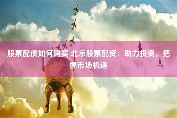 股票配债如何购买 北京股票配资：助力投资，把握市场机遇