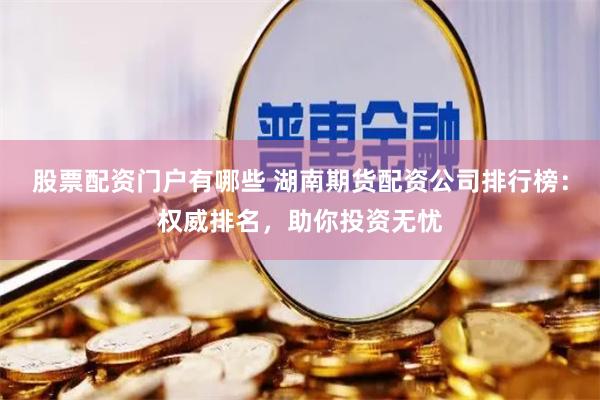 股票配资门户有哪些 湖南期货配资公司排行榜：权威排名，助你投资无忧