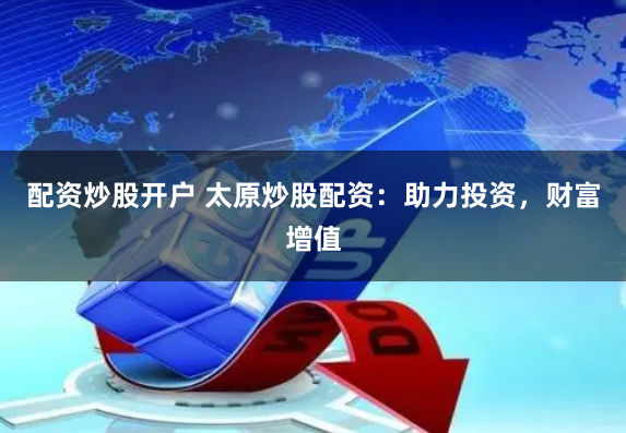 配资炒股开户 太原炒股配资：助力投资，财富增值