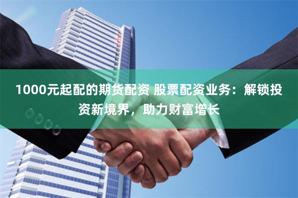 1000元起配的期货配资 股票配资业务：解锁投资新境界，助力财富增长