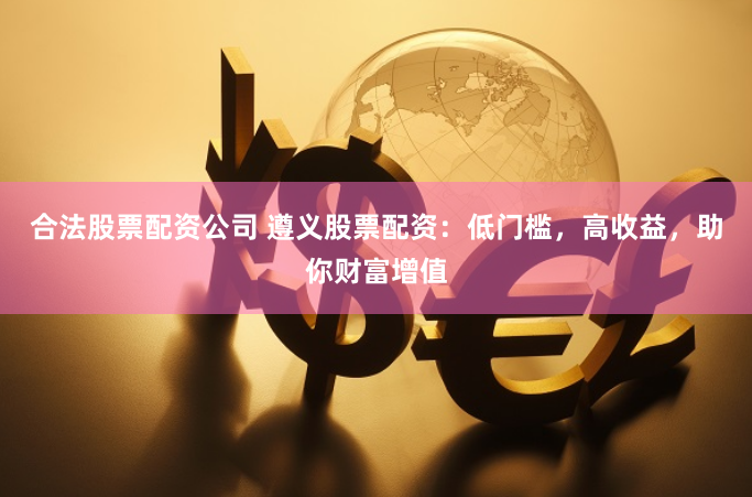 合法股票配资公司 遵义股票配资：低门槛，高收益，助你财富增值