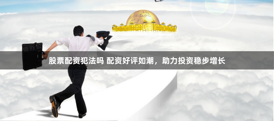 股票配资犯法吗 配资好评如潮，助力投资稳步增长