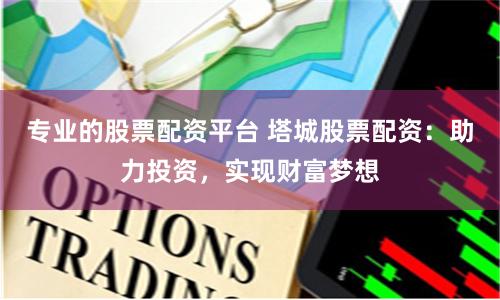 专业的股票配资平台 塔城股票配资：助力投资，实现财富梦想