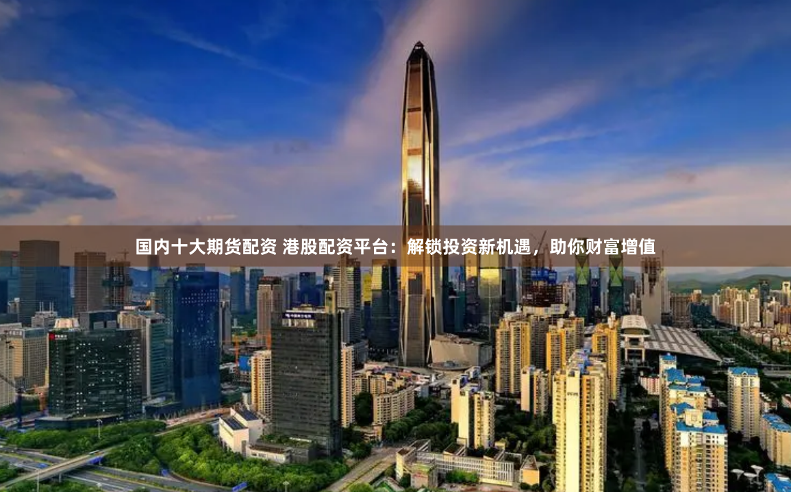国内十大期货配资 港股配资平台：解锁投资新机遇，助你财富增值