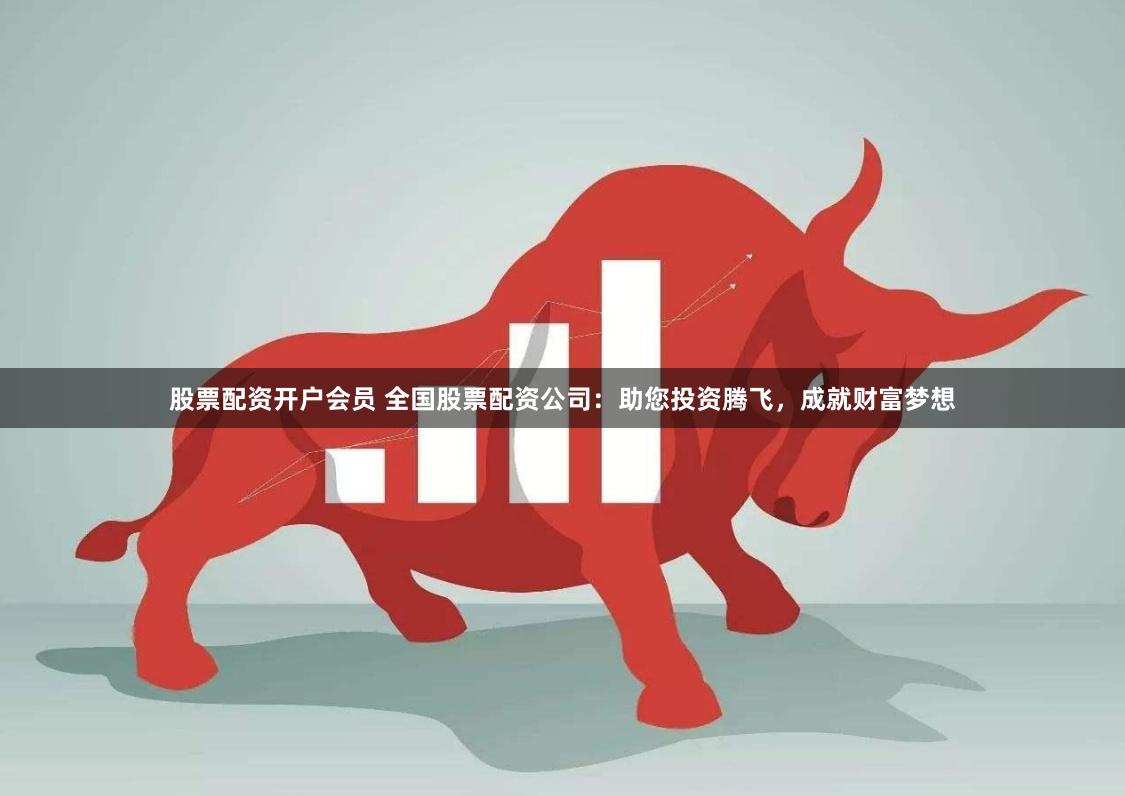 股票配资开户会员 全国股票配资公司：助您投资腾飞，成就财富梦想