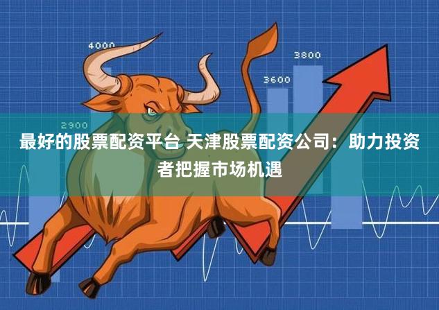 最好的股票配资平台 天津股票配资公司：助力投资者把握市场机遇