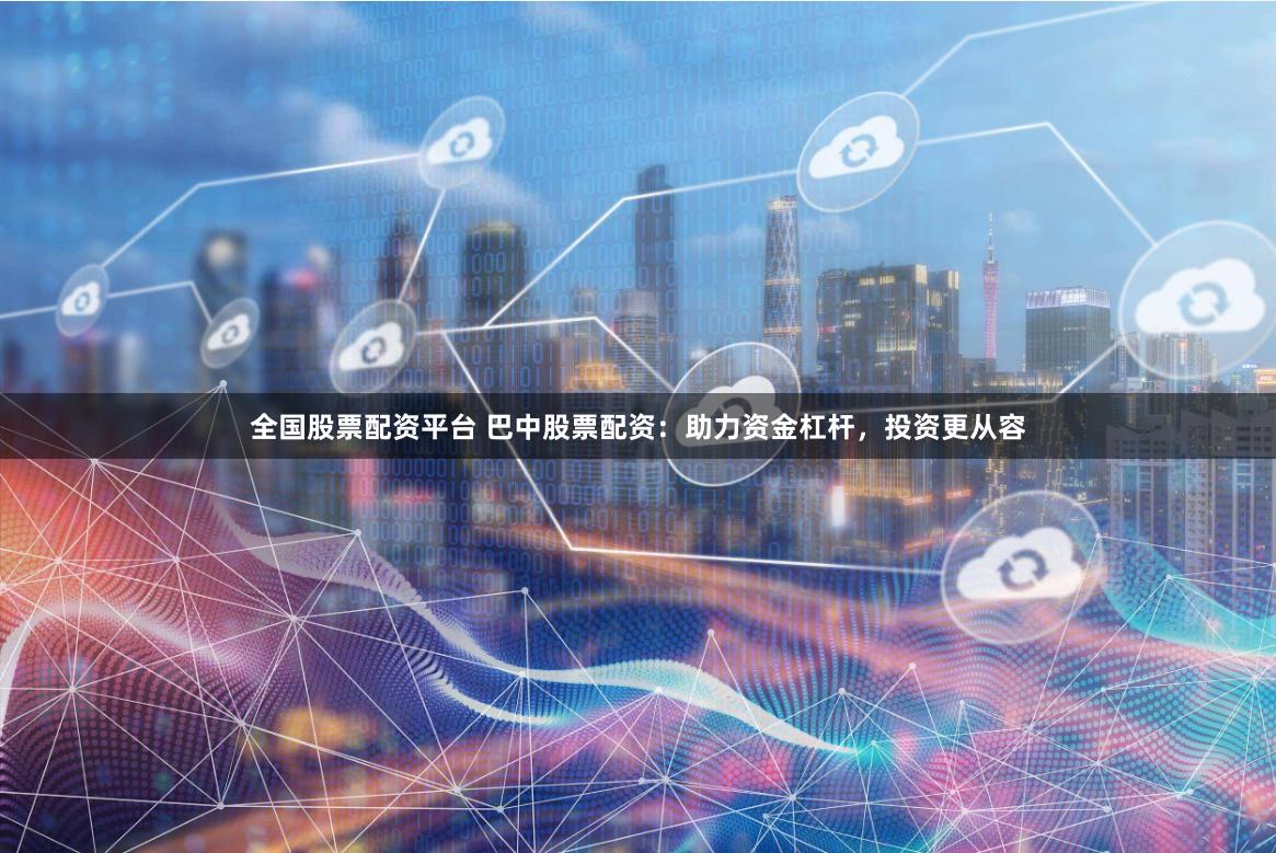 全国股票配资平台 巴中股票配资：助力资金杠杆，投资更从容