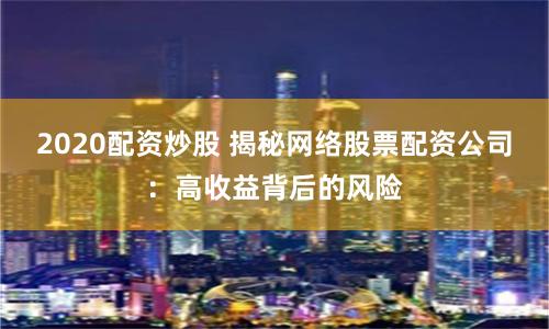 2020配资炒股 揭秘网络股票配资公司：高收益背后的风险