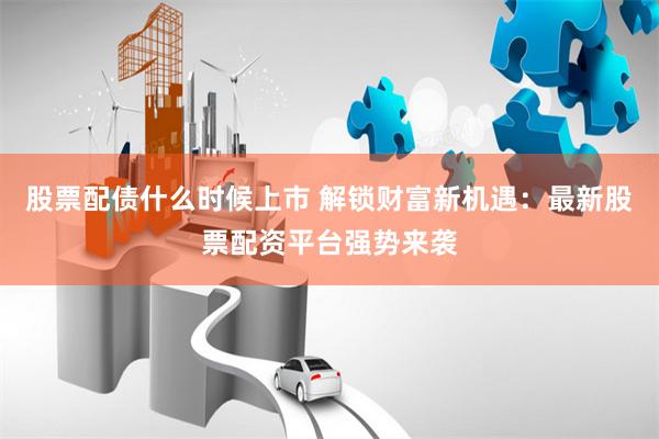 股票配债什么时候上市 解锁财富新机遇：最新股票配资平台强势来袭