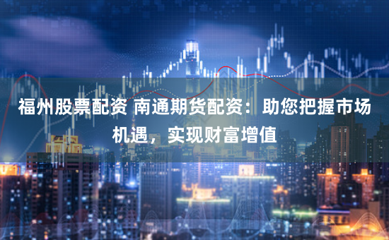 福州股票配资 南通期货配资：助您把握市场机遇，实现财富增值