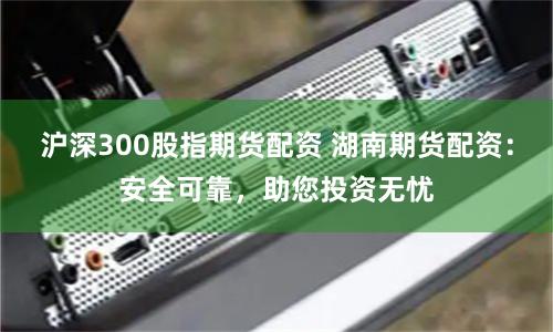沪深300股指期货配资 湖南期货配资：安全可靠，助您投资无忧