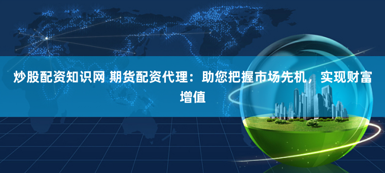 炒股配资知识网 期货配资代理：助您把握市场先机，实现财富增值