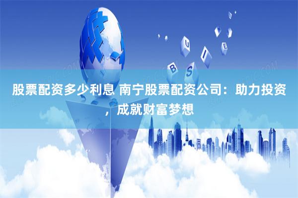 股票配资多少利息 南宁股票配资公司：助力投资，成就财富梦想