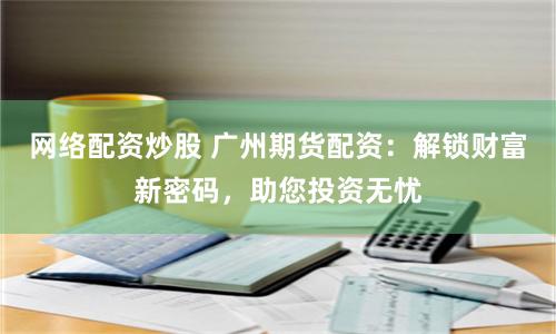 网络配资炒股 广州期货配资：解锁财富新密码，助您投资无忧