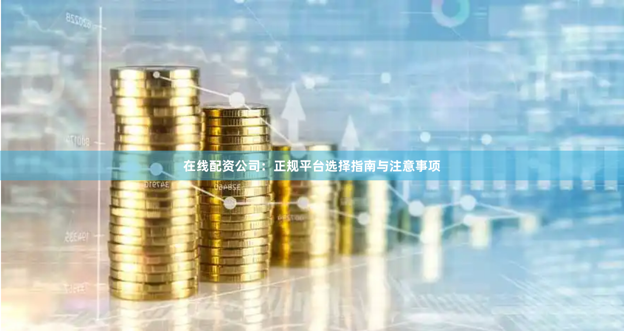 在线配资公司：正规平台选择指南与注意事项