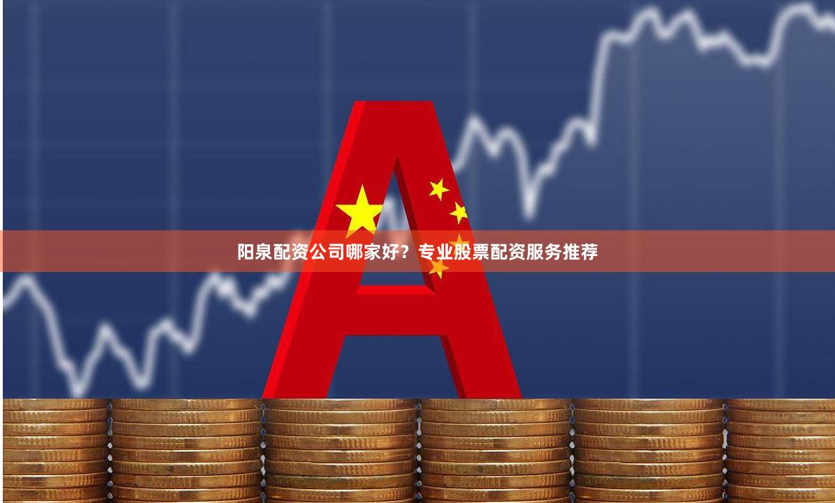 阳泉配资公司哪家好？专业股票配资服务推荐